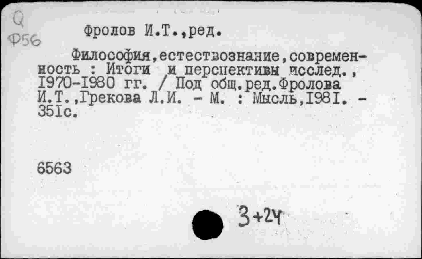 ﻿Фролов И.т.,ред.
Философия,естествознание,современ ность : Итоги и перспективы исслед., 1970-1980 гг. / Под общ. род. Фролова И.Т.»Грекова Л.И. - М. : Мысль,1981. 351с.
6563
ф 3**Г